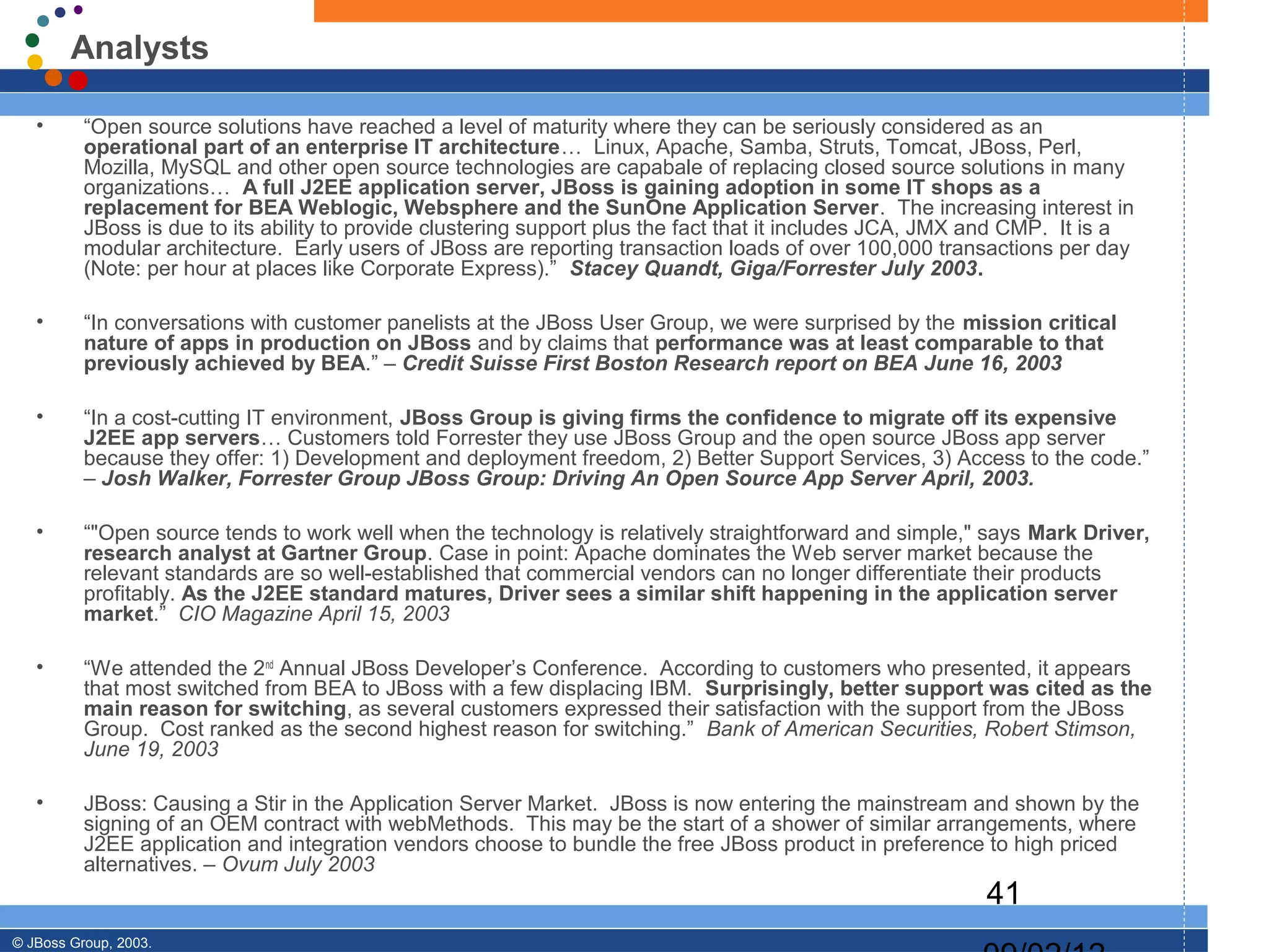 Analysts

   •      “Open source solutions have reached a level of maturity where they can be seriously considered as an
          operational part of an enterprise IT architecture… Linux, Apache, Samba, Struts, Tomcat, JBoss, Perl,
          Mozilla, MySQL and other open source technologies are capabale of replacing closed source solutions in many
          organizations… A full J2EE application server, JBoss is gaining adoption in some IT shops as a
          replacement for BEA Weblogic, Websphere and the SunOne Application Server. The increasing interest in
          JBoss is due to its ability to provide clustering support plus the fact that it includes JCA, JMX and CMP. It is a
          modular architecture. Early users of JBoss are reporting transaction loads of over 100,000 transactions per day
          (Note: per hour at places like Corporate Express).” Stacey Quandt, Giga/Forrester July 2003.

   •      “In conversations with customer panelists at the JBoss User Group, we were surprised by the mission critical
          nature of apps in production on JBoss and by claims that performance was at least comparable to that
          previously achieved by BEA.” – Credit Suisse First Boston Research report on BEA June 16, 2003

   •      “In a cost-cutting IT environment, JBoss Group is giving firms the confidence to migrate off its expensive
          J2EE app servers… Customers told Forrester they use JBoss Group and the open source JBoss app server
          because they offer: 1) Development and deployment freedom, 2) Better Support Services, 3) Access to the code.”
          – Josh Walker, Forrester Group JBoss Group: Driving An Open Source App Server April, 2003.

   •      “"Open source tends to work well when the technology is relatively straightforward and simple," says Mark Driver,
          research analyst at Gartner Group. Case in point: Apache dominates the Web server market because the
          relevant standards are so well-established that commercial vendors can no longer differentiate their products
          profitably. As the J2EE standard matures, Driver sees a similar shift happening in the application server
          market.” CIO Magazine April 15, 2003

   •      “We attended the 2nd Annual JBoss Developer’s Conference. According to customers who presented, it appears
          that most switched from BEA to JBoss with a few displacing IBM. Surprisingly, better support was cited as the
          main reason for switching, as several customers expressed their satisfaction with the support from the JBoss
          Group. Cost ranked as the second highest reason for switching.” Bank of American Securities, Robert Stimson,
          June 19, 2003

   •      JBoss: Causing a Stir in the Application Server Market. JBoss is now entering the mainstream and shown by the
          signing of an OEM contract with webMethods. This may be the start of a shower of similar arrangements, where
          J2EE application and integration vendors choose to bundle the free JBoss product in preference to high priced
          alternatives. – Ovum July 2003
                                                                                                           41
© JBoss Group, 2003.
 
