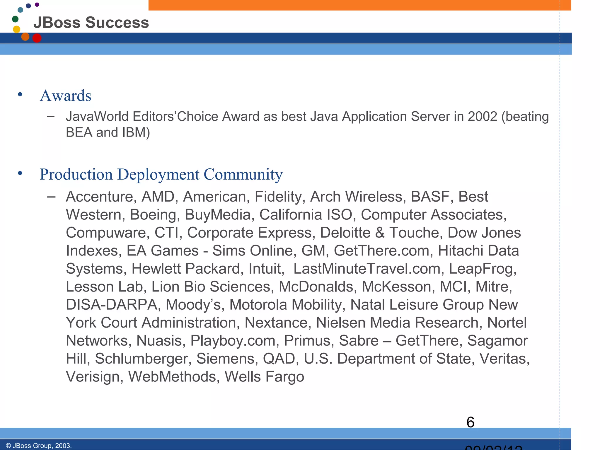 JBoss Success



   •      Awards
            – JavaWorld Editors’Choice Award as best Java Application Server in 2002 (beating
              BEA and IBM)


   •      Production Deployment Community
            – Accenture, AMD, American, Fidelity, Arch Wireless, BASF, Best
              Western, Boeing, BuyMedia, California ISO, Computer Associates,
              Compuware, CTI, Corporate Express, Deloitte & Touche, Dow Jones
              Indexes, EA Games - Sims Online, GM, GetThere.com, Hitachi Data
              Systems, Hewlett Packard, Intuit, LastMinuteTravel.com, LeapFrog,
              Lesson Lab, Lion Bio Sciences, McDonalds, McKesson, MCI, Mitre,
              DISA-DARPA, Moody’s, Motorola Mobility, Natal Leisure Group New
              York Court Administration, Nextance, Nielsen Media Research, Nortel
              Networks, Nuasis, Playboy.com, Primus, Sabre – GetThere, Sagamor
              Hill, Schlumberger, Siemens, QAD, U.S. Department of State, Veritas,
              Verisign, WebMethods, Wells Fargo


                                                                               6
© JBoss Group, 2003.
 