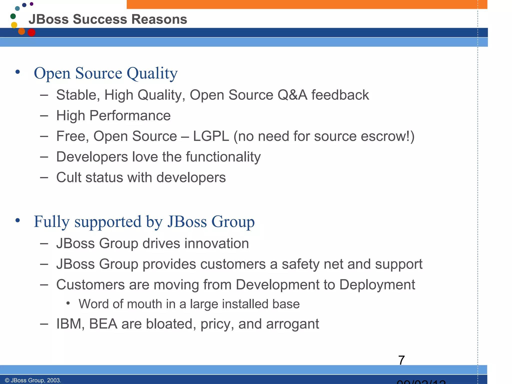 JBoss Success Reasons


   • Open Source Quality
            –     Stable, High Quality, Open Source Q&A feedback
            –     High Performance
            –     Free, Open Source – LGPL (no need for source escrow!)
            –     Developers love the functionality
            –     Cult status with developers


   • Fully supported by JBoss Group
            – JBoss Group drives innovation
            – JBoss Group provides customers a safety net and support
            – Customers are moving from Development to Deployment
                       • Word of mouth in a large installed base
            – IBM, BEA are bloated, pricy, and arrogant

                                                                    7
© JBoss Group, 2003.
 