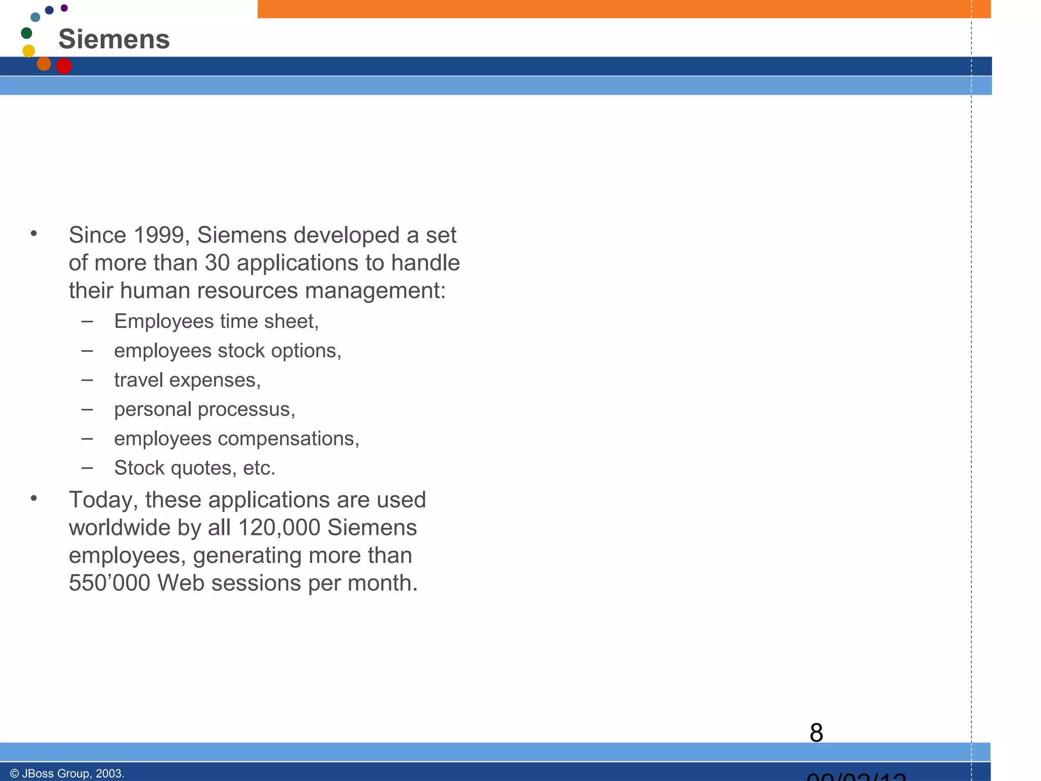 Siemens




   •      Since 1999, Siemens developed a set
          of more than 30 applications to handle
          their human resources management:
            –     Employees time sheet,
            –     employees stock options,
            –     travel expenses,
            –     personal processus,
            –     employees compensations,
            –     Stock quotes, etc.
   •      Today, these applications are used
          worldwide by all 120,000 Siemens
          employees, generating more than
          550’000 Web sessions per month.




                                                   8
© JBoss Group, 2003.
 