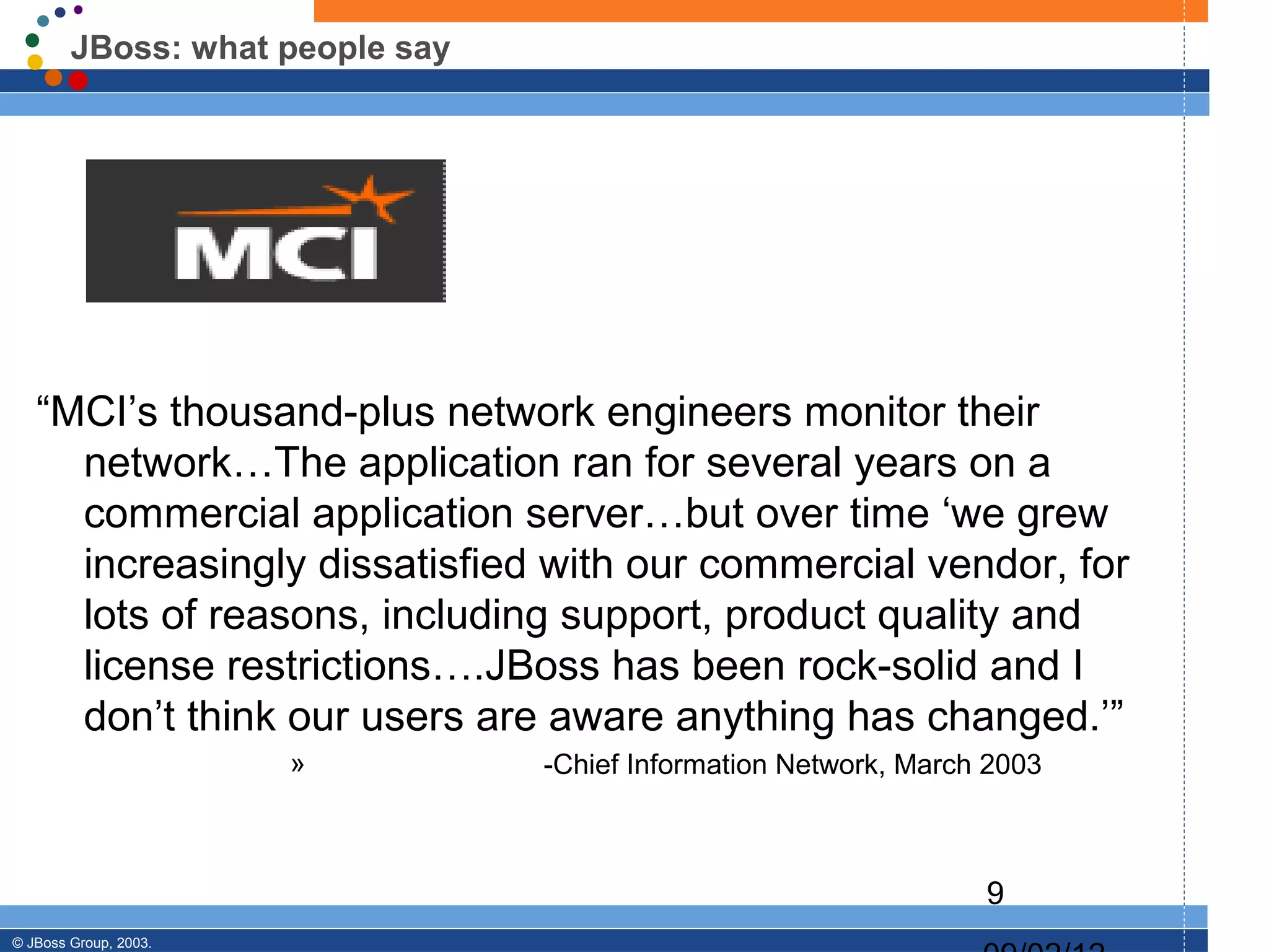 JBoss: what people say




   “MCI’s thousand-plus network engineers monitor their
     network…The application ran for several years on a
     commercial application server…but over time ‘we grew
     increasingly dissatisfied with our commercial vendor, for
     lots of reasons, including support, product quality and
     license restrictions….JBoss has been rock-solid and I
     don’t think our users are aware anything has changed.’”
                       »         -Chief Information Network, March 2003



                                                                  9
© JBoss Group, 2003.
 