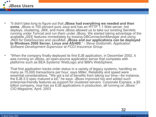 JBoss Users



   •      “It didn't take long to figure out that JBoss had everything we needed and then
          some. JBoss is 100 percent pure Java and has an HTTP 1.1 Web server, hot
          deploys, clustering, JMX, and more JBoss allowed us to take our existing Servlets
          running under Tomcat and run them under JBoss. We started taking advantage of the
          available J2EE features immediately by tossing DBConnectionManager and using
          JNDI for DataSources and JavaMail. JBoss and our applications can be deployed
          to Windows 2000 Server, Linux and AS/400.” - Steve Goldsmith, Application
          Software Development Supervisor at FCCI Insurance Group

   •      “When the company finally deployed its first EJB application, in December 2002, it
          was running on JBoss, an open-source application server that competes with
          platforms such as BEA Systems' WebLogic and IBM's WebSphere.
          That first application tracks order status in a variety of legacy systems, handling as
          many as 75,000 transactions per hour, says Miller. Reliability and speed were
          essential considerations. "We got a lot of benefits from taking our time—for instance,
          the EJB 2.0 spec matured a lot," he says. JBoss improved too and added such
          enterprise-friendly features as support for clustered servers. Corporate Express, a $5
          billion company, now has six EJB applications in production, all running on JBoss.”
          CIO Magazine, April, 2003




                                                                                   32
© JBoss Group, 2003.
 