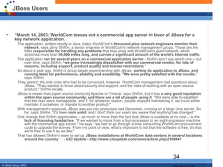 JBoss Users



   •      “March 14, 2003: WorldCom tosses out a commercial app server in favor of JBoss for a
          key network application.
            The application, written mostly in Java, helps WorldCom's thousand-plus network engineers monitor their
                network, says Jerry Shifrin, a senior engineer in WorldCom's network management group. Those are the
                folks responsible for handling any problems that may arise with WorldCom's giant network, which
                stretches more than 95,000 miles long, and carries a significant amount of the world's Internet traffic.
            The application ran for several years on a commercial application server - Shifrin won't say which one -- but
                over time, says Shifrin, "we grew increasingly dissatisfied with our commercial vendor, for lots of
                reasons, including support, product quality and license restrictions."
            So about a year ago, Shifrin's group began experimenting with JBoss, porting its application to JBoss, and
                running tests for performance, stability and scalability. "We were pretty satisfied with the results,"
                says Shifrin.
            They weren't the only ones who had to be convinced, however. WorldCom management had questions about
                JBoss. "They wanted to know about security and support, and the risks of working with an open source
                product," Shifrin recalls.
            JBoss is newer than [open source products] Apache or Tomcat, says Shifrin, but it has a very good reputation
                within the open source community, and there are a lot of people using it. "We were able to establish
                that the risks were manageable, and if, for whatever reason, people stopped maintaining it, we could either
                maintain it ourselves, or migrate to another product."
            With management's approval, JBoss was put into production last December, running on a large Unix server. So
                far, says Shifrin, "it's been rock solid, and I don't think our users are aware that anything has changed."
            One change that Shifrin appreciates -- as much or more than the fact that JBoss is available at no cost -- is the
                lack of licensing headaches. "If we wanted to move from a four-processor to an eight-processor machine
                with the commercial app server," he says, "we had to go through a time consuming WorldCom procurement
                cycle to upgrade the license. From my point of view, what's important is not that the software is free, it's that
                we're free to use it as we like."
            That has allowed Shifrin's team to set up JBoss installations at WorldCom data centers in several locations
                around the country. “ - CIO Update - http://www.cioupdate.com/news/article.php/2109641



                                                                                                              34
© JBoss Group, 2003.
 