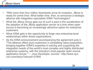 JBoss Users


   •      “With more than four million downloads since its inception, JBoss is
          ready for prime time. What better time, then, to announce a strategic
          alliance with integration specialists IONA Technologies?
   •      What the JBoss Group gets out of such a pact is the acceleration of
          the adoption of the JBoss application server at a time when open
          source is becoming an increasingly attractive option for enterprise
          customers.
   •      What IONA gets is the opportunity to forge new enterprise-level
          relationships within those organizations.
   •      As the IONA announcement accompanying the agreement puts it,
          "The alliance offers [our] customers a compelling value proposition,
          bringing together IONA's expertise in solving and supporting the
          integration needs of the world's most complex and highly distributed
          enterprise systems, with the industry's most popular open source
          application server.“” – Java Developer Journal - http://www.sys-
          con.com/story/?storyid=37845


                                                                    35
© JBoss Group, 2003.
 