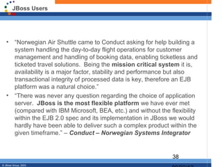JBoss Users




   •      “Norwegian Air Shuttle came to Conduct asking for help building a
          system handling the day-to-day flight operations for customer
          management and handling of booking data, enabling ticketless and
          ticketed travel solutions. Being the mission critical system it is,
          availability is a major factor, stability and performance but also
          transactional integrity of processed data is key, therefore an EJB
          platform was a natural choice.”
   •      “There was never any question regarding the choice of application
          server. JBoss is the most flexible platform we have ever met
          (compared with IBM Microsoft, BEA, etc.) and without the flexibility
          within the EJB 2.0 spec and its implementation in JBoss we would
          hardly have been able to deliver such a complex product within the
          given timeframe.” – Conduct – Norwegian Systems Integrator


                                                                    38
© JBoss Group, 2003.
 