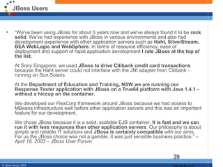 JBoss Users


   •      “We've been using JBoss for about 5 years now and we've always found it to be rock
          solid. We've had experience with JBoss in various environments and also had
          development experience with other application servers such as Haht, SilverStream,
          BEA WebLogic and WebSphere. In terms of resource efficiency, ease of
          deployment and support of rapid application development I rate JBoss at the top of
          the list.
          At Sony Singapore, we used JBoss to drive Citibank credit card transactions
          because the Haht server could not interface with the JNI adapter from Citibank -
          running on Sun Solaris.
          At the Department of Education and Training, NSW we are running our
          Response Tester application with JBoss on a True64 platform with Java 1.4.1 -
          without a hiccup on the container.
          We developed our FlexCorp framework around JBoss because we had access to
          MBeans infrastructure well before other application servers and this was an important
          feature for our development.
          We chose JBoss because it is a solid, scalable EJB container. It is fast and we can
          run it with less resources than other application servers. Our philosophy is about
          simple and reliable IT solutions and JBoss is certainly compatible with our aims.
          For us the JBoss choice was not a gamble, it was just sensible business practice.” –
          April 19, 2003 – JBoss User Forum


                                                                                  39
© JBoss Group, 2003.
 