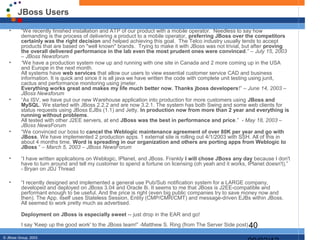 JBoss Users

   •      “We recently finished installation and ATP of our product with a mobile operator. Needless to say how
          demanding is the process of delivering a product to a mobile operator, preferring JBoss over the competitors
          certainly was the right decision and helped achieving this goal. The Telco industry usually tends to accept
          products that are based on "well known" brands. Trying to make it with JBoss was not trivial, but after proving
          the overall delivered performance in the lab even the most prudent ones were convinced.” – July 15, 2003
          – JBoss Newsforum
   •      “We have a production system now up and running with one site in Canada and 2 more coming up in the USA
          and Europe in the next month.
          All systems have web services that allow our users to view essential customer service CAD and business
          information. It is quick and since it is all java we have written the code with complete unit testing using junit,
          cactus and performance monitoring using jmeter.
          Everything works great and makes my life much better now. Thanks jboss developers!” – June 14, 2003 –
          JBoss Newsforum
   •      “As ISV, we have put our new Warehouse application into production for more customers using JBoss and
          MySQL. We started with JBoss 2.2.2 and are now 3.2.1. The system has both Swing and some web clients for
          status requests using JBoss EJBs (1.1) and Jetty. In production now from more than 2 year and everything is
          running without problems.
          All tested with other J2EE servers, at end JBoss was the best in performance and price.” - May 18, 2003 –
          JBoss NewsForum
   •      “We convinced our boss to cancel the Weblogic maintenance agreement of over 80K per year and go with
          JBoss. We have implemented 2 production apps. 1 external site is rolling out 4/1/2003 with SSH. All of this in
          about 4 months time. Word is spreading in our organization and others are porting apps from Weblogic to
          JBoss “ – March 5, 2003 – JBoss NewsForum

   •      “I have written applications on Weblogic, IPlanet, and JBoss. Frankly I will chose JBoss any day because I don't
          have to turn around and tell my customer to spend a fortune on licensing (oh yeah and it works, IPlanet doesn't).”
          - Bryan on JDJ Thread

   •      “I recently designed and implemented a general use Pub/Sub notification system for a LARGE company,
          developed and deployed on JBoss 3.04 and Oracle 8i. It seems to me that JBoss is J2EE-compatible and
          performant enough to be useful. And the price is right (even big public companies try to save money now and
          then). The App. itself uses Stateless Session, Entity (CMP/CMR/CMT) and message-driven EJBs within JBoss.
          All seemed to work pretty much as advertised.

          Deployment on JBoss is especially sweet -- just drop in the EAR and go!
          I say 'Keep up the good work' to the JBoss team!” -Matthew S. Ring (from The Server Side post) 40

© JBoss Group, 2003.
 