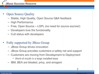 JBoss Success Reasons


   • Open Source Quality
            –     Stable, High Quality, Open Source Q&A feedback
            –     High Performance
            –     Free, Open Source – LGPL (no need for source escrow!)
            –     Developers love the functionality
            –     Cult status with developers


   • Fully supported by JBoss Group
            – JBoss Group drives innovation
            – JBoss Group provides customers a safety net and support
            – Customers are moving from Development to Deployment
                       • Word of mouth in a large installed base
            – IBM, BEA are bloated, pricy, and arrogant

                                                                    7
© JBoss Group, 2003.
 