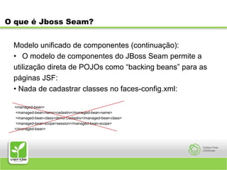O que é Jboss Seam?Modelo unificado de componentes (continuação):O modelo de componentes do JBoss Seam permite autilização direta de POJOs como “backing beans” para aspáginas JSF:• Nada de cadastrar classes no faces-config.xml: <managed-bean>  <managed-bean-name>cadastro</managed-bean-name>  <managed-bean-class>demo.Cadastro</managed-bean-class>  <managed-bean-scope>session</managed-bean-scope> </managed-bean>