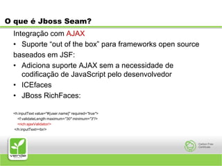 O que é Jboss Seam?Integração com AJAXSuporte “out of the box” para frameworks open sourcebaseados em JSF:Adiciona suporte AJAX sem a necessidade de codificação de JavaScript pelo desenvolvedorICEfacesJBoss RichFaces:<h:inputText value="#{user.name}" required="true">    <f:validateLength maximum="30" minimum="3"/>    <rich:ajaxValidator/>    </h:inputText><br/>