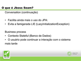 O que é Jboss Seam?Conversation (continuação)Facilita ainda mais o uso do JPA:Evita a famigerada LIE (LazyInitializationException)Business processContexto Stateful (Banco de Dados)O usuário pode continuar a interação com o sistemamais tarde