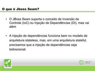 O que é Jboss Seam?O JBoss Seam suporta o conceito de Inversão de Controle (IoC) ou Injeção de Dependências (DI), mas vai alémA injeção de dependências funciona bem no modelo de	arquitetura stateless, mas, em uma arquitetura stateful,	precisamos que a injeção de dependências seja	bidirecional: