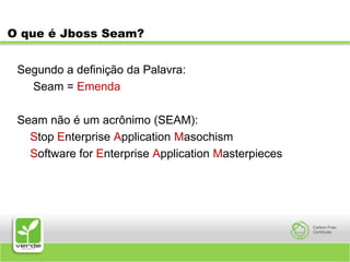 O que é Jboss Seam?Segundo a definição da Palavra:     Seam = EmendaSeam não é um acrônimo (SEAM):    Stop Enterprise Application Masochism    Software for Enterprise Application Masterpieces