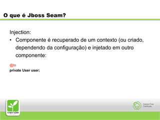 O que é Jboss Seam?Injection:Componente é recuperado de um contexto (ou criado,	dependendo da configuração) e injetado em outro	componente:@Inprivate User user;