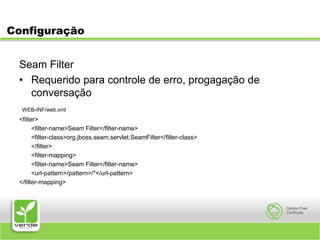 ConfiguraçãoSeam FilterRequerido para controle de erro, progagação de conversação WEB-INF/web.xml<filter>	<filter-name>Seam Filter</filter-name>	<filter-class>org.jboss.seam.servlet.SeamFilter</filter-class>	</filter>	<filter-mapping>	<filter-name>Seam Filter</filter-name>	<url-pattern>/pattern>/*</url-pattern></filter-mapping>