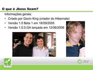 O que é Jboss Seam?Informações gerais:Criado por Gavin King (criador do Hibernate)Versão 1.0 Beta 1 em 18/09/2005Versão 1.0.0.GA lançada em 12/06/2006
