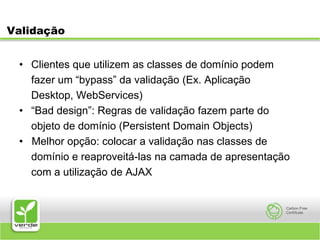 ValidaçãoClientes que utilizem as classes de domínio podem	fazer um “bypass” da validação (Ex. Aplicação	Desktop, WebServices)“Bad design”: Regras de validação fazem parte do	objeto de domínio (Persistent Domain Objects)•   Melhor opção: colocar a validação nas classes de	domínio e reaproveitá-las na camada de apresentação	com a utilização de AJAX