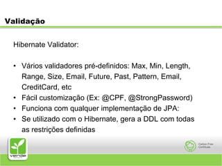 ValidaçãoHibernate Validator:Vários validadores pré-definidos: Max, Min, Length,	Range, Size, Email, Future, Past, Pattern, Email,	CreditCard, etcFácil customização (Ex: @CPF, @StrongPassword)Funciona com qualquer implementação de JPA:Se utilizado com o Hibernate, gera a DDL com todas	as restrições definidas