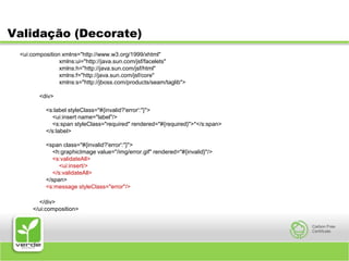 Validação (Decorate)<ui:composition xmlns="http://www.w3.org/1999/xhtml"                xmlns:ui="http://java.sun.com/jsf/facelets"                xmlns:h="http://java.sun.com/jsf/html"                xmlns:f="http://java.sun.com/jsf/core"                xmlns:s="http://jboss.com/products/seam/taglib">                     <div>            <s:label styleClass="#{invalid?'error':''}">            <ui:insert name="label"/>            <s:span styleClass="required" rendered="#{required}">*</s:span>        </s:label>                <span class="#{invalid?'error':''}">            <h:graphicImage value="/img/error.gif" rendered="#{invalid}"/>            <s:validateAll>                <ui:insert/>            </s:validateAll>        </span>        <s:message styleClass="error"/>      </div>    </ui:composition>