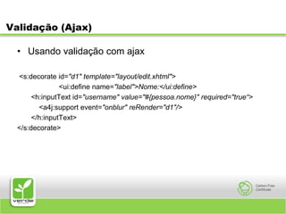 Validação (Ajax)Usando validação com ajax<s:decorate id="d1" template="layout/edit.xhtml">                     <ui:define name="label">Nome:</ui:define>    <h:inputText id="username" value="#{pessoa.nome}" required="true“>           <a4j:support event="onblur" reRender="d1"/></h:inputText></s:decorate>