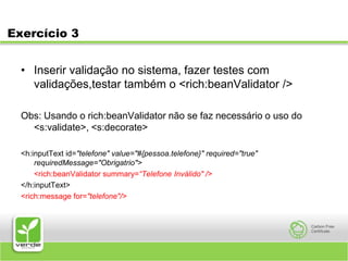 Exercício 3Inserir validação no sistema, fazer testes com validações,testar também o <rich:beanValidator />Obs: Usando o rich:beanValidator não se faz necessário o uso do <s:validate>, <s:decorate><h:inputText id="telefone" value="#{pessoa.telefone}" required="true" requiredMessage="Obrigatrio"><rich:beanValidator summary=“Telefone Inválido" /></h:inputText><rich:message for="telefone"/>