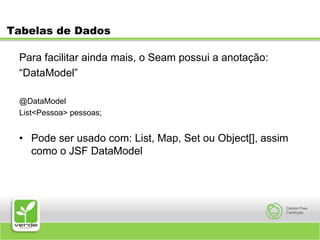 Tabelas de DadosPara facilitar ainda mais, o Seam possui a anotação:“DataModel”@DataModelList<Pessoa> pessoas;Pode ser usado com: List, Map, Set ou Object[], assim como o JSF DataModel