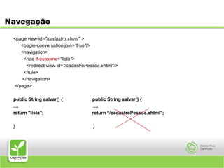 Navegação<page view-id="/cadastro.xhtml" >      <begin-conversation join="true"/>      <navigation>        <rule if-outcome="lista">          <redirect view-id="/cadastroPessoa.xhtml"/>        </rule>       </navigation></page>public String salvar() {                       public String salvar() {....                                                          ....return "lista";                                      return “/cadastroPessoa.xhtml";}                                                             }
