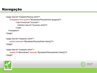Navegação<page view-id="/cadastroPessoa.xhtml">	<navigation from-action="#{cadastroPessoaAction.apagar()}">		<rule if-outcome="success">		   <redirect view-id="/sucesso.xhtml"/>		</rule>     </navigation></page><page view-id="/cadastro.xhtml" >	<action execute="#{cadastroPessoaAction.listar()}"/></page><page view-id="/cadastro.xhtml" >	<action if=“#{condicao}” execute="#{cadastroPessoaAction.listar()}"/></page>