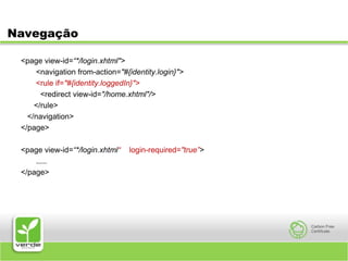 Navegação<page view-id=“*/login.xhtml"><navigation from-action="#{identity.login}"><rule if="#{identity.loggedIn}">         <redirect view-id="/home.xhtml"/>      </rule></navigation></page><page view-id=“*/login.xhtml“    login-required="true”>	 .....</page>