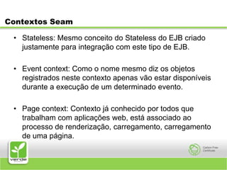 Contextos SeamStateless: Mesmo conceito do Stateless do EJB criado justamente para integração com este tipo de EJB.Event context: Como o nome mesmo diz os objetos registrados neste contexto apenas vão estar disponíveis durante a execução de um determinado evento.Page context: Contexto já conhecido por todos que trabalham com aplicações web, está associado ao processo de renderização, carregamento, carregamento de uma página.