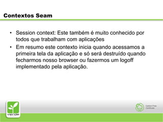 Contextos SeamSession context: Este também é muito conhecido por todos que trabalham com aplicações Em resumo este contexto inicia quando acessamos a primeira tela da aplicação e só será destruído quando fecharmos nosso browser ou fazermos um logoff implementado pela aplicação.