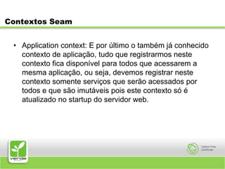 Contextos SeamApplication context: E por último o também já conhecido contexto de aplicação, tudo que registrarmos neste contexto fica disponível para todos que acessarem a mesma aplicação, ou seja, devemos registrar neste contexto somente serviços que serão acessados por todos e que são imutáveis pois este contexto só é atualizado no startup do servidor web.