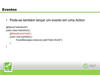 EventosPode-se também lançar um evento em uma Action@Name("helloWorld")public class HelloWorld {@RaiseEvent("hello")	public void sayHello() {		FacesMessages.instance().add("Hello World!");	}}