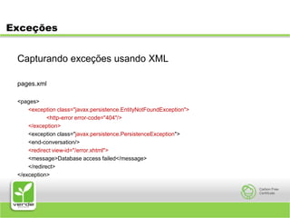 ExceçõesCapturando exceções usando XMLpages.xml<pages><exception class="javax.persistence.EntityNotFoundException">		<http-error error-code="404"/>	</exception>	<exception class="javax.persistence.PersistenceException">	<end-conversation/><redirect view-id="/error.xhtml">	<message>Database access failed</message>	</redirect></exception>