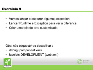 Exercício 9Vamos lancar e capturar algumas exceptionLançar Runtime e Exception para ver a diferençaCriar uma tela de erro customizadaObs: não esquecer de desabilitar :debug (component.xml)facelets.DEVELOPMENT (web.xml)