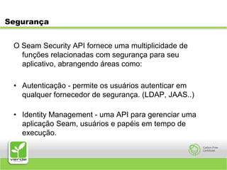 SegurançaO Seam Security API fornece uma multiplicidade de funções relacionadas com segurança para seu aplicativo, abrangendo áreas como: Autenticação - permite os usuários autenticar em qualquer fornecedor de segurança. (LDAP, JAAS..)Identity Management - uma API para gerenciar uma aplicação Seam, usuários e papéis em tempo de execução. 