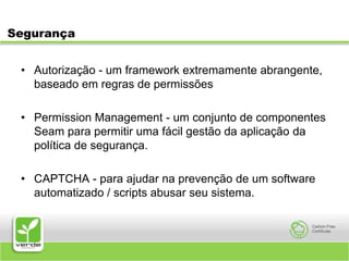 SegurançaAutorização - um framework extremamente abrangente, baseado em regras de permissõesPermission Management - um conjunto de componentes Seam para permitir uma fácil gestão da aplicação da política de segurança.CAPTCHA - para ajudar na prevenção de um software automatizado / scripts abusar seu sistema.