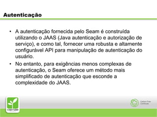 AutenticaçãoA autenticação fornecida pelo Seam é construída utilizando o JAAS (Java autenticação e autorização de serviço), e como tal, fornecer uma robusta e altamente configurável API para manipulação de autenticação do usuário. No entanto, para exigências menos complexas de autenticação, o Seam oferece um método mais simplificado de autenticação que esconde a complexidade do JAAS.