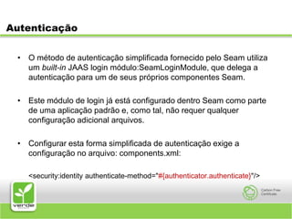AutenticaçãoO método de autenticação simplificada fornecido pelo Seam utiliza um built-in JAAS login módulo:SeamLoginModule, que delega a autenticação para um de seus próprios componentes Seam. Este módulo de login já está configurado dentro Seam como parte de uma aplicação padrão e, como tal, não requer qualquer configuração adicional arquivos.Configurar esta forma simplificada de autenticação exige a configuração no arquivo: components.xml:	<security:identity authenticate-method="#{authenticator.authenticate}"/>