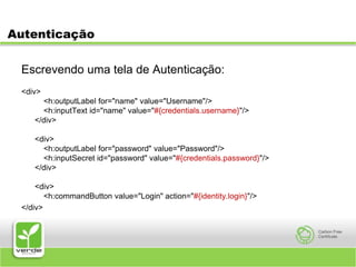 AutenticaçãoEscrevendo uma tela de Autenticação:<div>    <h:outputLabel for="name" value="Username"/>    <h:inputText id="name" value="#{credentials.username}"/></div><div>    <h:outputLabel for="password" value="Password"/>    <h:inputSecret id="password" value="#{credentials.password}"/></div><div>    <h:commandButton value="Login" action="#{identity.login}"/></div>