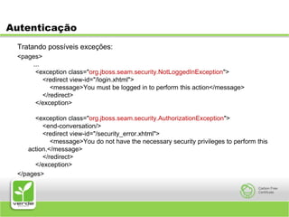 AutenticaçãoTratando possíveis exceções:<pages>   ...    <exception class="org.jboss.seam.security.NotLoggedInException">        <redirect view-id="/login.xhtml">            <message>You must be logged in to perform this action</message>        </redirect>    </exception>    <exception class="org.jboss.seam.security.AuthorizationException">        <end-conversation/>        <redirect view-id="/security_error.xhtml">            <message>You do not have the necessary security privileges to perform this action.</message>        </redirect>    </exception></pages>
