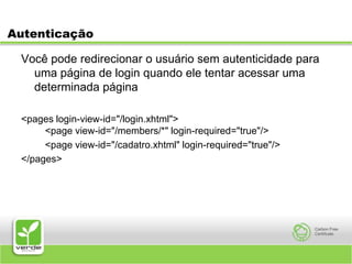 AutenticaçãoVocê pode redirecionar o usuário sem autenticidade para uma página de login quando ele tentar acessar uma determinada página<pages login-view-id="/login.xhtml">    <page view-id="/members/*" login-required="true"/> 	    <page view-id="/cadatro.xhtml" login-required="true"/></pages>