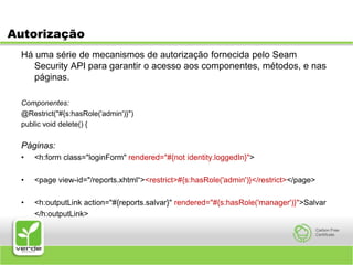 AutorizaçãoHá uma série de mecanismos de autorização fornecida pelo Seam Security API para garantir o acesso aos componentes, métodos, e nas páginas. Componentes:@Restrict("#{s:hasRole('admin')}") public void delete() { Páginas:<h:form class="loginForm" rendered="#{not identity.loggedIn}"><page view-id="/reports.xhtml“><restrict>#{s:hasRole('admin')}</restrict></page><h:outputLink action="#{reports.salvar}" rendered="#{s:hasRole('manager')}">Salvar	</h:outputLink>