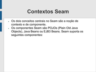 Contextos Seam
● Os dois conceitos centrais no Seam são a noção de
contexto e de componente.
● Os componentes Seam são POJOs (Plain Old Java
Objects), Java Beans ou EJB3 Beans. Seam suporta os
seguintes componentes:
 