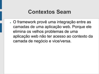 Contextos Seam
● O framework provê uma integração entre as
camadas de uma aplicação web. Porque ele
elimina os velhos problemas de uma
aplicação web não ter acesso ao contexto da
camada de negócio e vice/versa.
 