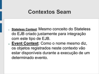 Contextos Seam
● Stateless Context: Mesmo conceito do Stateless
do EJB criado justamente para integração
com este tipo de EJB.
● Event Context: Como o nome mesmo diz,
os objetos registrados neste contexto vão
estar disponíveis durante a execução de um
determinado evento.
 