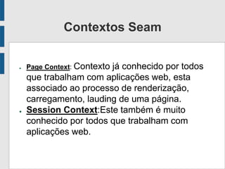 Contextos Seam
● Page Context: Contexto já conhecido por todos
que trabalham com aplicações web, esta
associado ao processo de renderização,
carregamento, lauding de uma página.
● Session Context:Este também é muito
conhecido por todos que trabalham com
aplicações web.
 