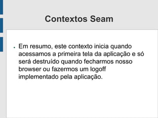 Contextos Seam
● Em resumo, este contexto inicia quando
acessamos a primeira tela da aplicação e só
será destruído quando fecharmos nosso
browser ou fazermos um logoff
implementado pela aplicação.
 