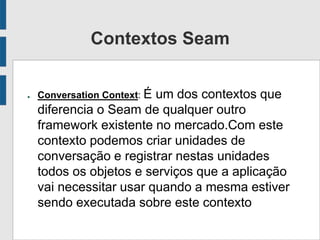 Contextos Seam
● Conversation Context: É um dos contextos que
diferencia o Seam de qualquer outro
framework existente no mercado.Com este
contexto podemos criar unidades de
conversação e registrar nestas unidades
todos os objetos e serviços que a aplicação
vai necessitar usar quando a mesma estiver
sendo executada sobre este contexto
 