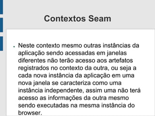 Contextos Seam
● Neste contexto mesmo outras instâncias da
aplicação sendo acessadas em janelas
diferentes não terão acesso aos artefatos
registrados no contexto da outra, ou seja a
cada nova instância da aplicação em uma
nova janela se caracteriza como uma
instância independente, assim uma não terá
acesso as informações da outra mesmo
sendo executadas na mesma instância do
browser.
 